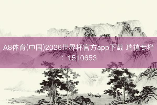 A8体育(中国)2026世界杯官方app下载 瑞禧专栏：1510653