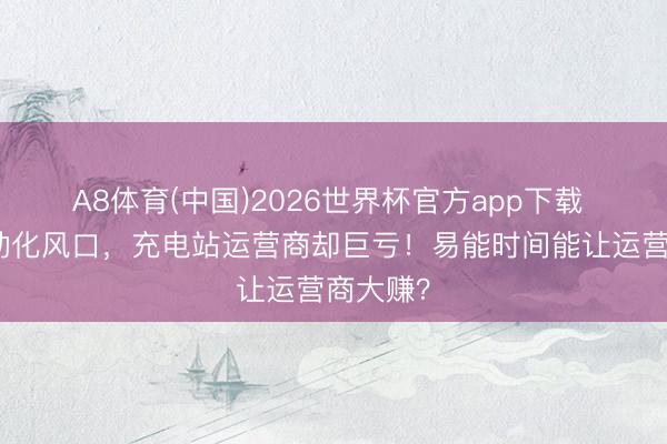 A8体育(中国)2026世界杯官方app下载 重卡电动化风口,充电站运营商却巨亏!易能时间能让运营商大赚?