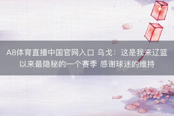 A8体育直播中国官网入口 乌戈：这是我来辽篮以来最隐秘的一个赛季 感谢球迷的维持