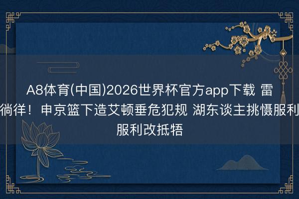 A8体育(中国)2026世界杯官方app下载 雷迪克没徜徉！申京篮下造艾顿垂危犯规 湖东谈主挑慑服利改抵牾