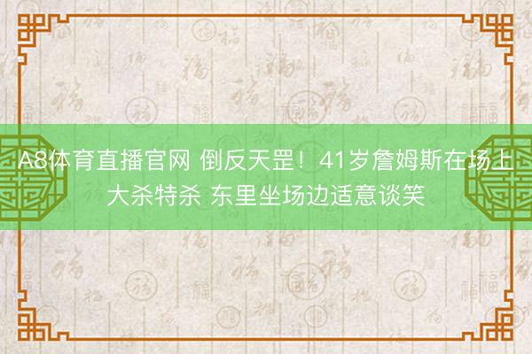 A8体育直播官网 倒反天罡！41岁詹姆斯在场上大杀特杀 东里坐场边适意谈笑