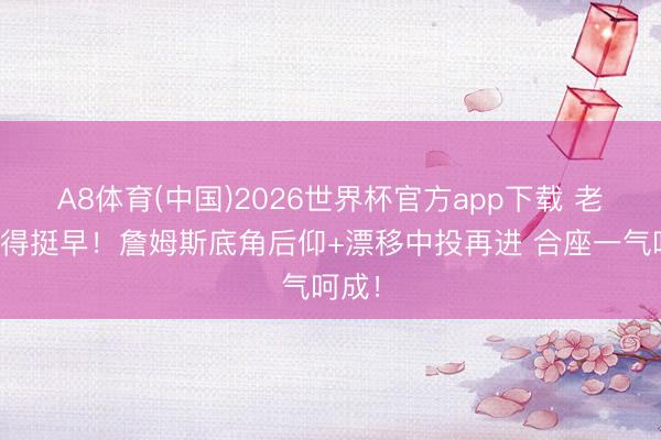 A8体育(中国)2026世界杯官方app下载 老翁开得挺早！詹姆斯底角后仰+漂移中投再进 合座一气呵成！