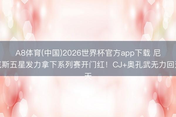 A8体育(中国)2026世界杯官方app下载 尼克斯五星发力拿下系列赛开门红！CJ+奥孔武无力回天