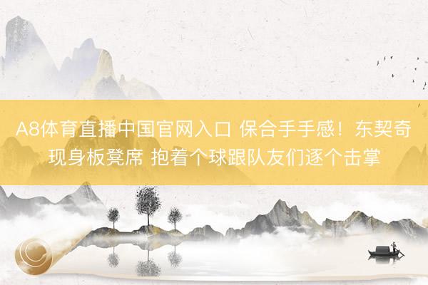 A8体育直播中国官网入口 保合手手感！东契奇现身板凳席 抱着个球跟队友们逐个击掌