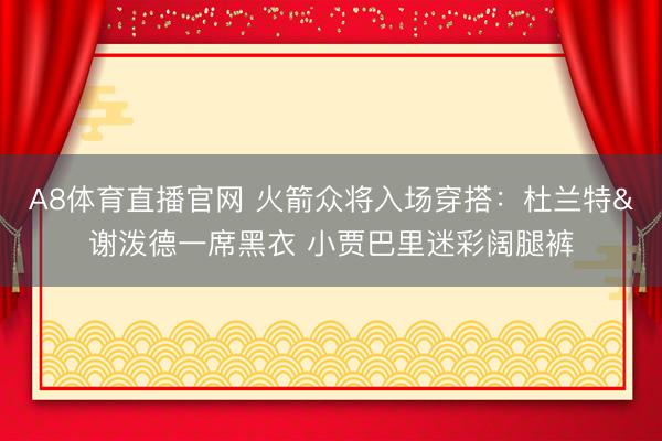 A8体育直播官网 火箭众将入场穿搭：杜兰特&谢泼德一席黑衣 小贾巴里迷彩阔腿裤
