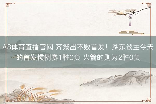 A8体育直播官网 齐祭出不败首发！湖东谈主今天的首发惯例赛1胜0负 火箭的则为2胜0负