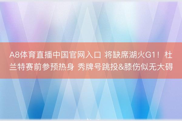 A8体育直播中国官网入口 将缺席湖火G1！杜兰特赛前参预热身 秀牌号跳投&膝伤似无大碍