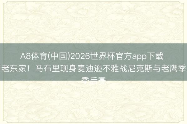 A8体育(中国)2026世界杯官方app下载 复旧老东家！马布里现身麦迪逊不雅战尼克斯与老鹰季后赛