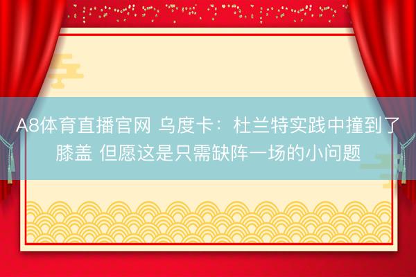 A8体育直播官网 乌度卡：杜兰特实践中撞到了膝盖 但愿这是只需缺阵一场的小问题
