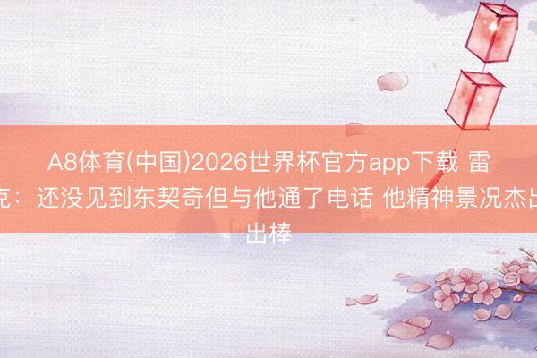 A8体育(中国)2026世界杯官方app下载 雷迪克：还没见到东契奇但与他通了电话 他精神景况杰出棒