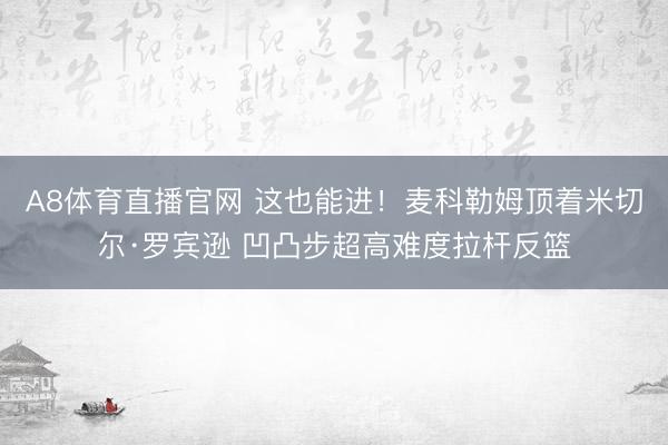 A8体育直播官网 这也能进！麦科勒姆顶着米切尔·罗宾逊 凹凸步超高难度拉杆反篮