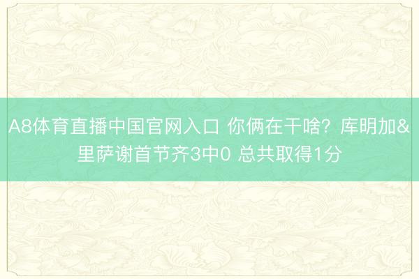 A8体育直播中国官网入口 你俩在干啥？库明加&里萨谢首节齐3中0 总共取得1分