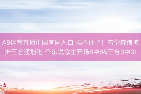 A8体育直播中国官网入口 挡不住了！布伦森借掩护三分还能进 个东说念主开场6中6&三分3中3！