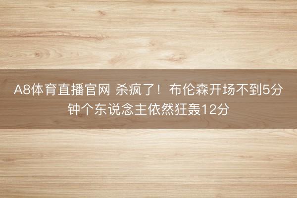 A8体育直播官网 杀疯了！布伦森开场不到5分钟个东说念主依然狂轰12分