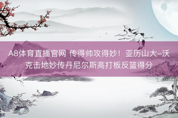 A8体育直播官网 传得帅攻得妙！亚历山大-沃克击地妙传丹尼尔斯高打板反篮得分