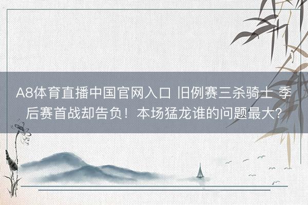 A8体育直播中国官网入口 旧例赛三杀骑士 季后赛首战却告负！本场猛龙谁的问题最大？