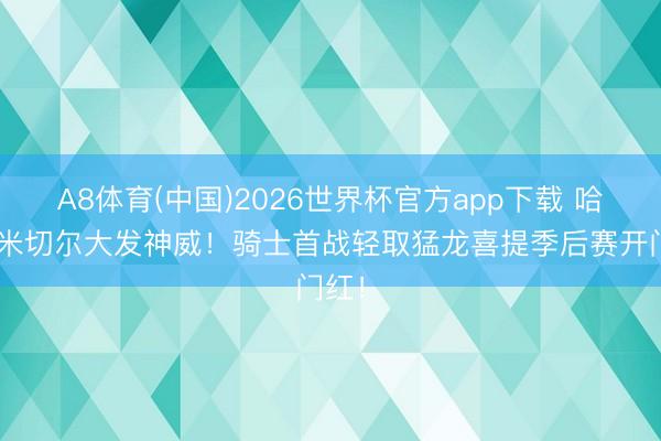 A8体育(中国)2026世界杯官方app下载 哈登&米切尔大发神威！骑士首战轻取猛龙喜提季后赛开门红！