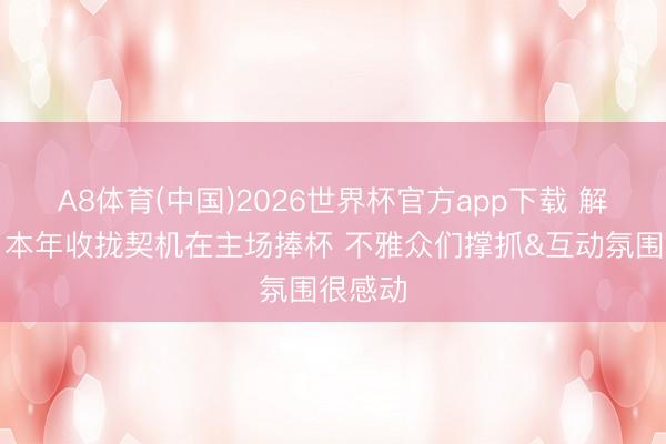 A8体育(中国)2026世界杯官方app下载 解立彬：本年收拢契机在主场捧杯 不雅众们撑抓&互动氛围很感动