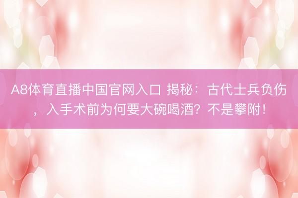 A8体育直播中国官网入口 揭秘：古代士兵负伤，入手术前为何要大碗喝酒？不是攀附！