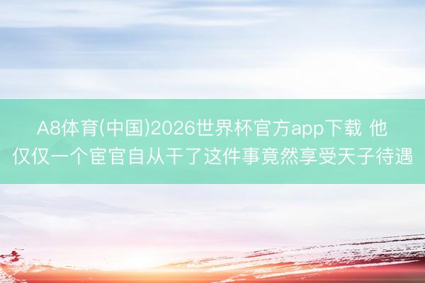 A8体育(中国)2026世界杯官方app下载 他仅仅一个宦官自从干了这件事竟然享受天子待遇