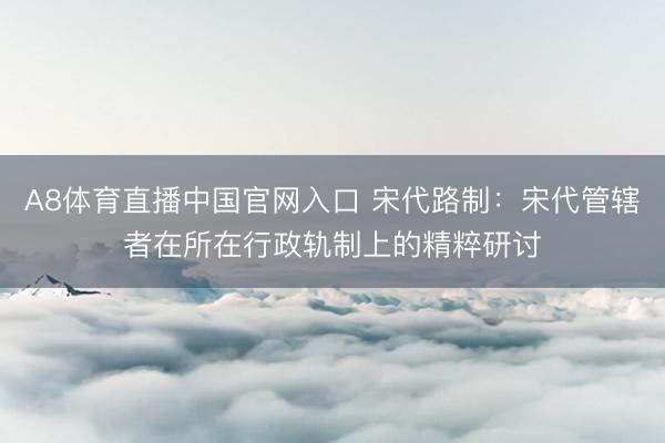 A8体育直播中国官网入口 宋代路制：宋代管辖者在所在行政轨制上的精粹研讨