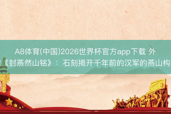 A8体育(中国)2026世界杯官方app下载 外蒙《封燕然山铭》：石刻揭开千年前的汉军的燕山构兵
