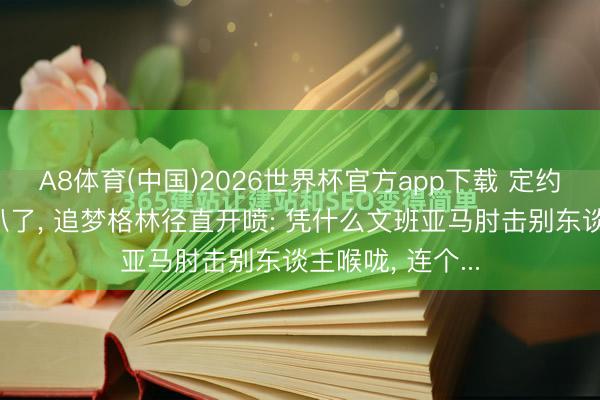 A8体育(中国)2026世界杯官方app下载 定约的底裤王人被扒了, 追梦格林径直开喷: 凭什么文班亚马肘击别东谈主喉咙, 连个...