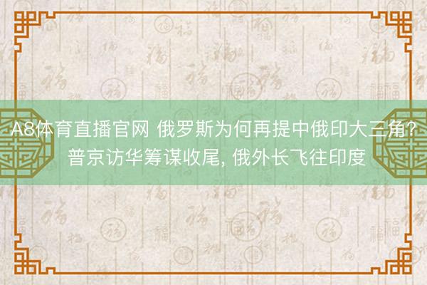 A8体育直播官网 俄罗斯为何再提中俄印大三角? 普京访华筹谋收尾， 俄外长飞往印度