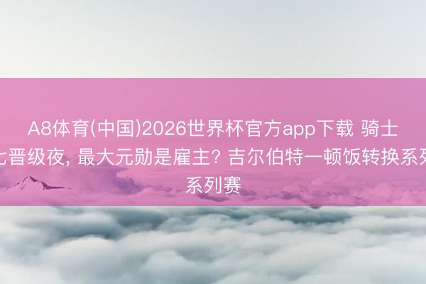 A8体育(中国)2026世界杯官方app下载 骑士抢七晋级夜, 最大元勋是雇主? 吉尔伯特一顿饭转换系列赛