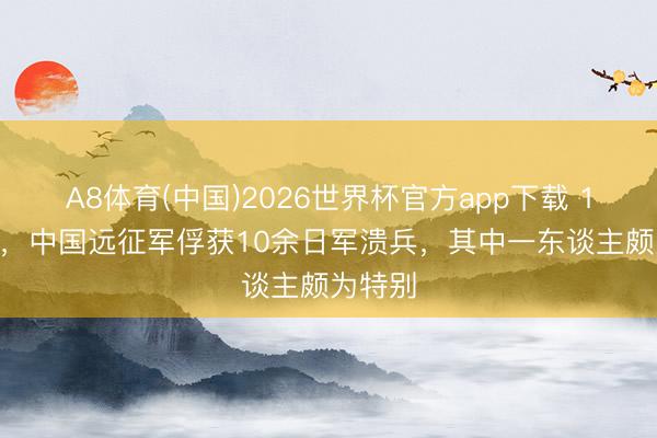 A8体育(中国)2026世界杯官方app下载 1945年,中国远征军俘获10余日军溃兵,其中一东谈主颇为特别