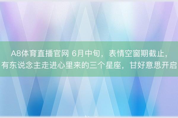 A8体育直播官网 6月中旬，表情空窗期截止，有东说念主走进心里来的三个星座，甘好意思开启