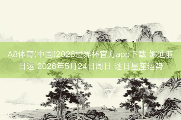 A8体育(中国)2026世界杯官方app下载 娜迪亚日运 2026年5月24日周日 逐日星座运势