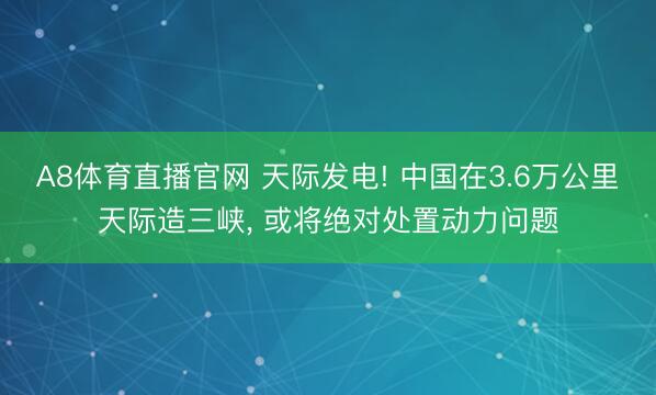 A8体育直播官网 天际发电! 中国在3.6万公里天际造三峡， 或将绝对处置动力问题