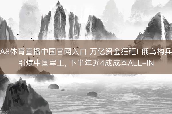 A8体育直播中国官网入口 万亿资金狂砸! 俄乌构兵引爆中国军工, 下半年近4成成本ALL-IN