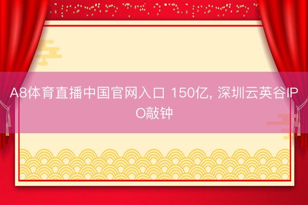 A8体育直播中国官网入口 150亿， 深圳云英谷IPO敲钟