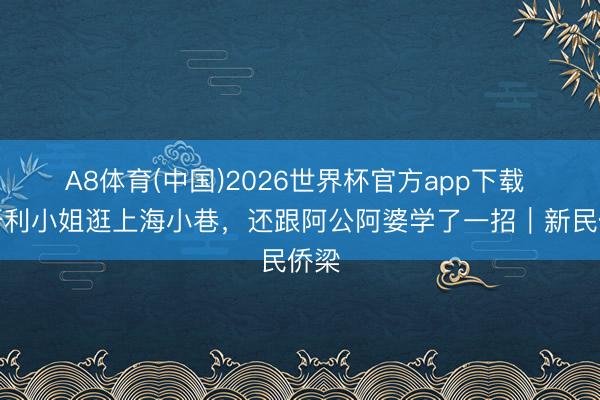 A8体育(中国)2026世界杯官方app下载 匈牙利小姐逛上海小巷，还跟阿公阿婆学了一招｜新民侨梁