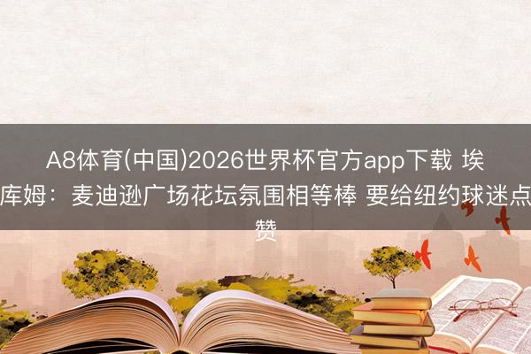 A8体育(中国)2026世界杯官方app下载 埃奇库姆：麦迪逊广场花坛氛围相等棒 要给纽约球迷点赞