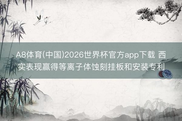 A8体育(中国)2026世界杯官方app下载 西实表现赢得等离子体蚀刻挂板和安装专利