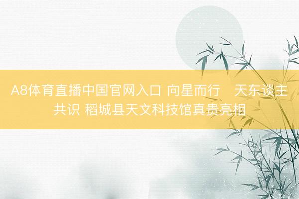 A8体育直播中国官网入口 向星而行・天东谈主共识 稻城县天文科技馆真贵亮相