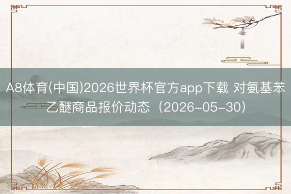 A8体育(中国)2026世界杯官方app下载 对氨基苯乙醚商品报价动态（2026-05-30）