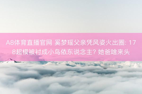 A8体育直播官网 奚梦瑶父亲凭风姿火出圈: 178超模被衬成小鸟依东说念主? 她爸啥来头