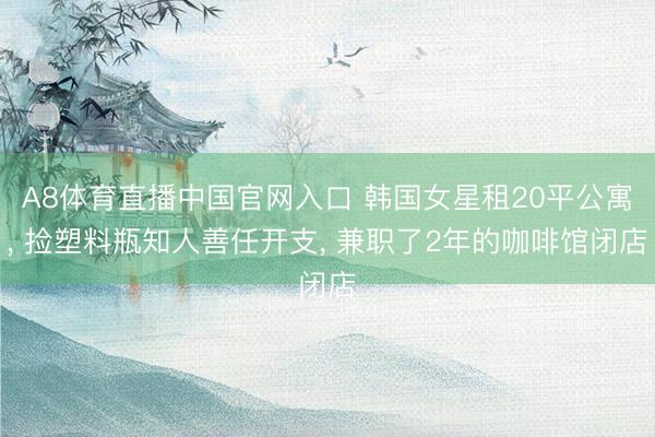 A8体育直播中国官网入口 韩国女星租20平公寓， 捡塑料瓶知人善任开支， 兼职了2年的咖啡馆闭店