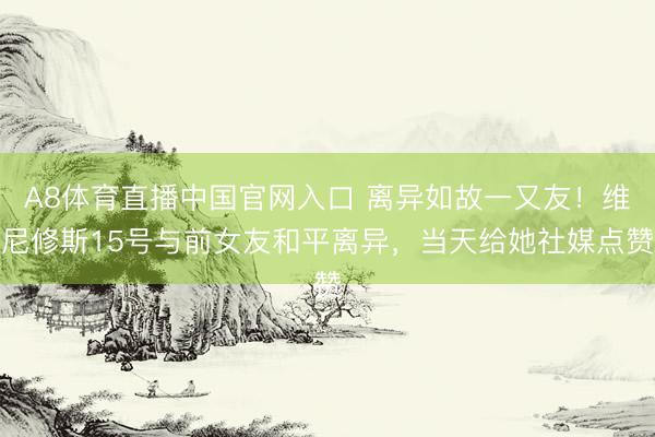 A8体育直播中国官网入口 离异如故一又友！维尼修斯15号与前女友和平离异，当天给她社媒点赞