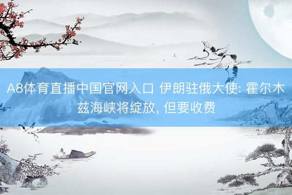 A8体育直播中国官网入口 伊朗驻俄大使: 霍尔木兹海峡将绽放， 但要收费