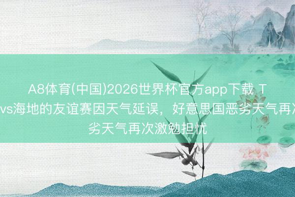 A8体育(中国)2026世界杯官方app下载 TA：新西兰vs海地的友谊赛因天气延误，好意思国恶劣天气再次激勉担忧