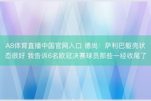 A8体育直播中国官网入口 德尚：萨利巴躯壳状态很好 我告诉6名欧冠决赛球员那些一经收尾了