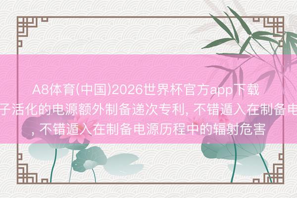 A8体育(中国)2026世界杯官方app下载 中子科学苦求基于中子活化的电源额外制备递次专利, 不错遁入在制备电源历程中的辐射危害