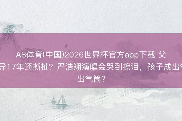 A8体育(中国)2026世界杯官方app下载 父母离异17年还撕扯？严浩翔演唱会哭到擦泪，孩子成出气筒？