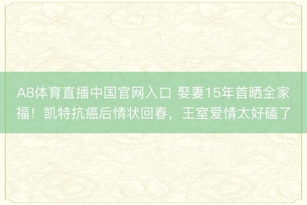 A8体育直播中国官网入口 娶妻15年首晒全家福！凯特抗癌后情状回春，王室爱情太好磕了