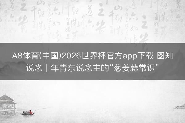 A8体育(中国)2026世界杯官方app下载 图知说念｜年青东说念主的“葱姜蒜常识”